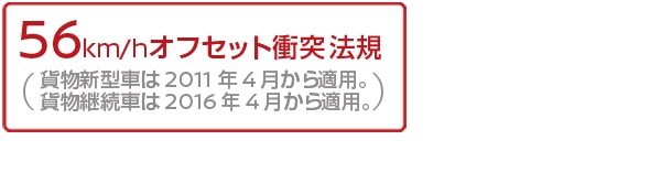 56km/hオフセット衝突法規(貨物新型車は2011年4月から適用。貨物継続車は2016年4月から適用。)